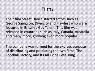 Films
Their film Street Dance starred actors such as
George Sampson, Diversity and Flawless who were
featured in Britain's Got Talent. This film was
released in countries such as Italy, Canada, Australia
and many more, growing even more popular.
The company was formed for the express purpose
of distributing and producing the two films; The
Football Factory, and Its All Gone Pete Tong.
 