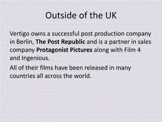 Outside of the UK
Vertigo owns a successful post production company
in Berlin, The Post Republic and is a partner in sales
company Protagonist Pictures along with Film 4
and Ingenious.
All of their films have been released in many
countries all across the world.
 
