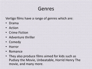 Genres
Vertigo films have a range of genres which are:
• Drama
• Action
• Crime Fiction
• Adventure thriller
• Comedy
• Horror
• Romance
• They also produce films aimed for kids such as
Pudsey the Movie, Unbeatable, Horrid Henry The
movie, and many more.
 