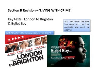 Section B Revision – ‘LIVING WITH CRIME’ Key texts:  London to Brighton & Bullet Boy LO:  To revise the two key texts and the key concepts you need to analyse Both films have their own websites, visit them! 