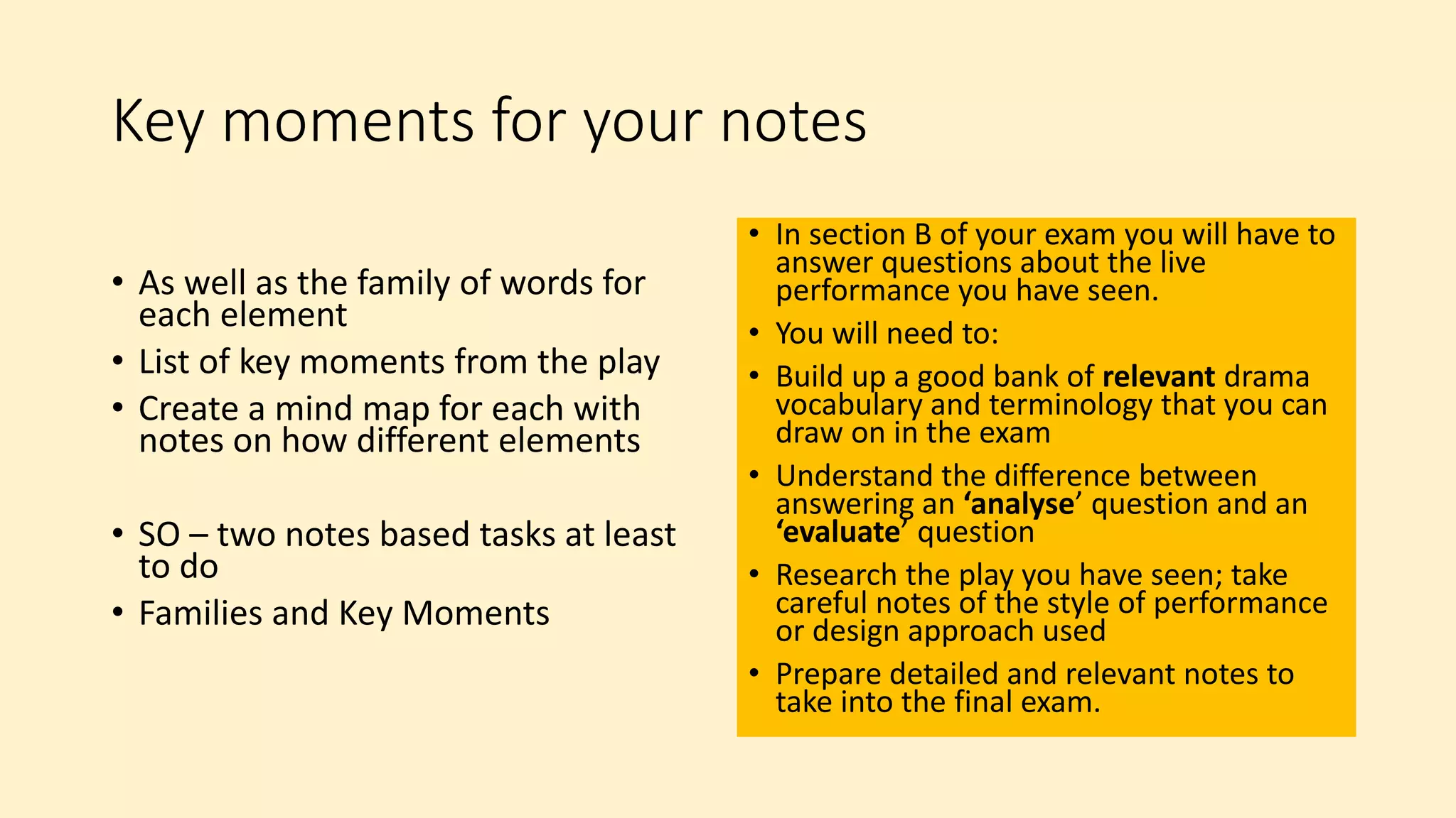 Key moments for your notes
• As well as the family of words for
each element
• List of key moments from the play
• Create a mind map for each with
notes on how different elements
• SO – two notes based tasks at least
to do
• Families and Key Moments
• In section B of your exam you will have to
answer questions about the live
performance you have seen.
• You will need to:
• Build up a good bank of relevant drama
vocabulary and terminology that you can
draw on in the exam
• Understand the difference between
answering an ‘analyse’ question and an
‘evaluate’ question
• Research the play you have seen; take
careful notes of the style of performance
or design approach used
• Prepare detailed and relevant notes to
take into the final exam.
 