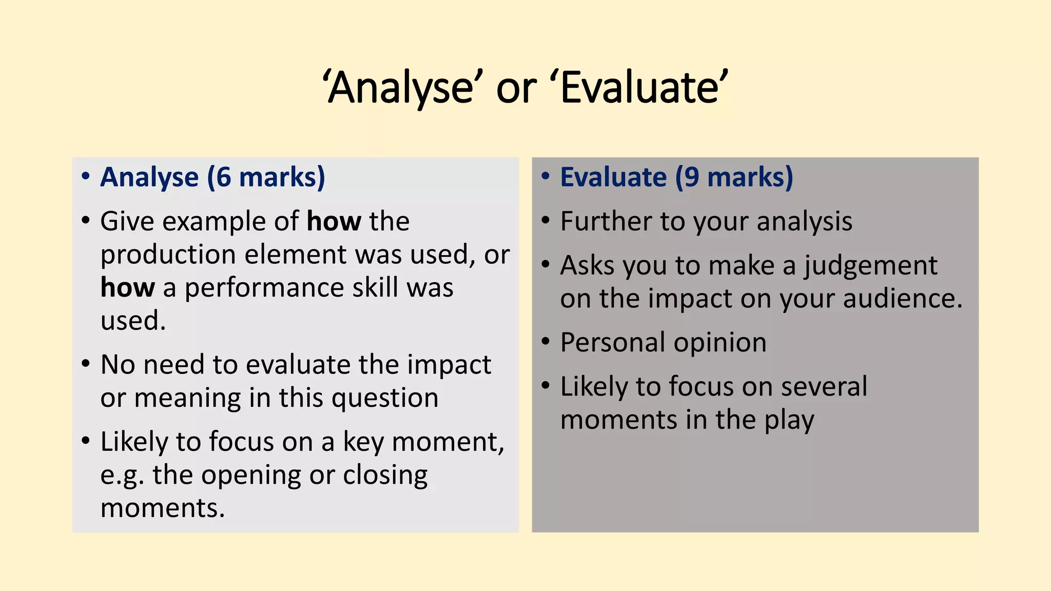 ‘Analyse’ or ‘Evaluate’
• Analyse (6 marks)
• Give example of how the
production element was used, or
how a performance skill was
used.
• No need to evaluate the impact
or meaning in this question
• Likely to focus on a key moment,
e.g. the opening or closing
moments.
• Evaluate (9 marks)
• Further to your analysis
• Asks you to make a judgement
on the impact on your audience.
• Personal opinion
• Likely to focus on several
moments in the play
 
