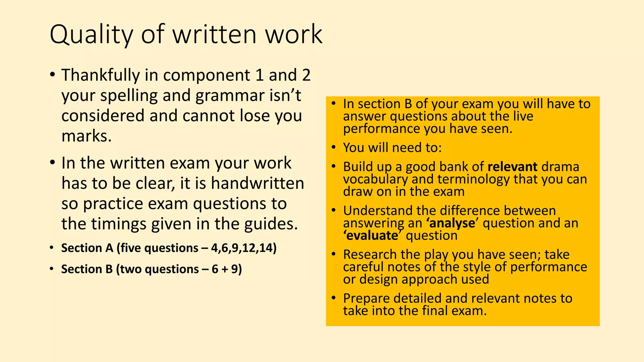 Quality of written work
• Thankfully in component 1 and 2
your spelling and grammar isn’t
considered and cannot lose you
marks.
• In the written exam your work
has to be clear, it is handwritten
so practice exam questions to
the timings given in the guides.
• Section A (five questions – 4,6,9,12,14)
• Section B (two questions – 6 + 9)
• In section B of your exam you will have to
answer questions about the live
performance you have seen.
• You will need to:
• Build up a good bank of relevant drama
vocabulary and terminology that you can
draw on in the exam
• Understand the difference between
answering an ‘analyse’ question and an
‘evaluate’ question
• Research the play you have seen; take
careful notes of the style of performance
or design approach used
• Prepare detailed and relevant notes to
take into the final exam.
 