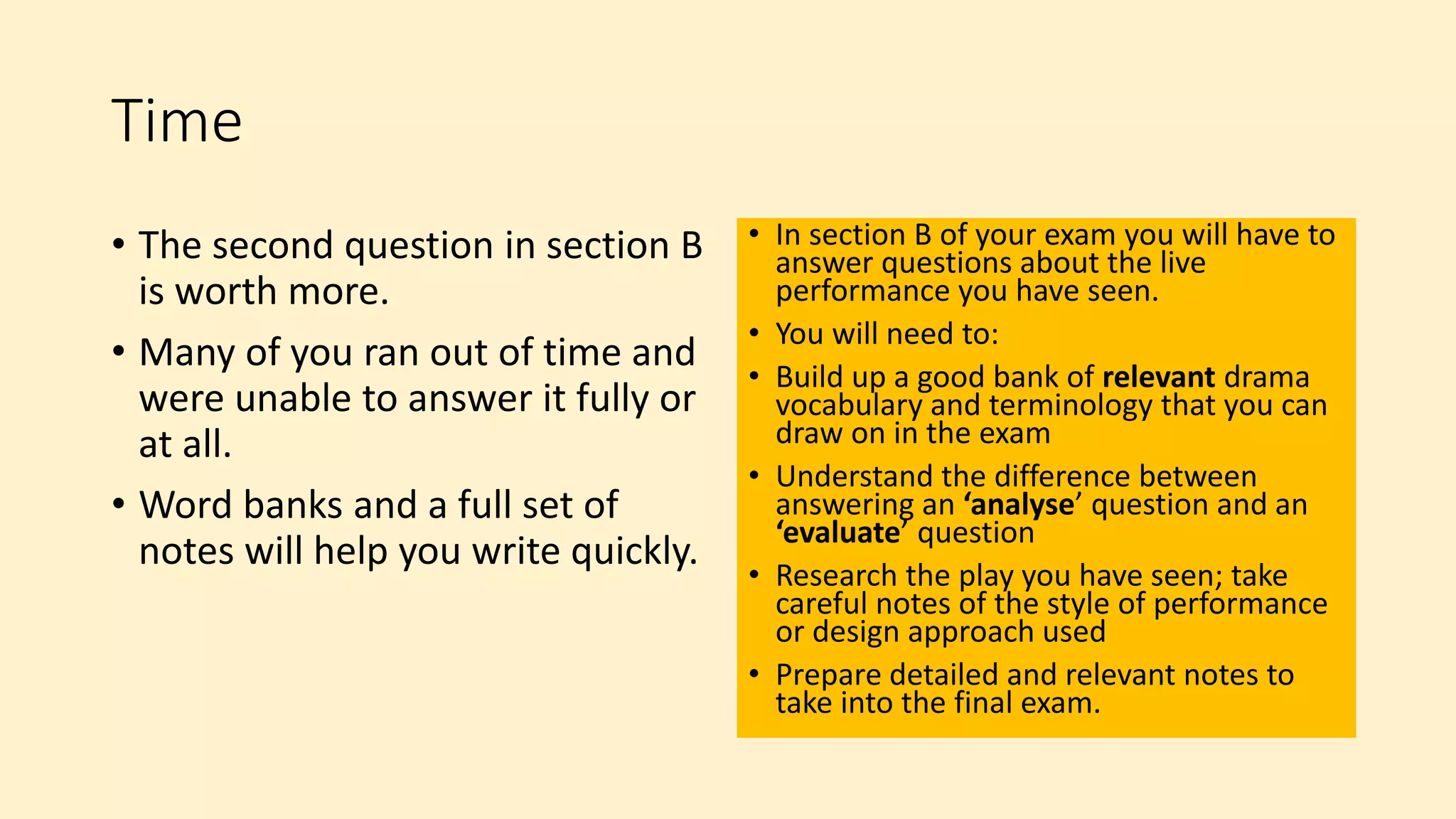 Time
• The second question in section B
is worth more.
• Many of you ran out of time and
were unable to answer it fully or
at all.
• Word banks and a full set of
notes will help you write quickly.
• In section B of your exam you will have to
answer questions about the live
performance you have seen.
• You will need to:
• Build up a good bank of relevant drama
vocabulary and terminology that you can
draw on in the exam
• Understand the difference between
answering an ‘analyse’ question and an
‘evaluate’ question
• Research the play you have seen; take
careful notes of the style of performance
or design approach used
• Prepare detailed and relevant notes to
take into the final exam.
 