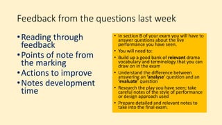 Feedback from the questions last week
•Reading through
feedback
•Points of note from
the marking
•Actions to improve
•Notes development
time
• In section B of your exam you will have to
answer questions about the live
performance you have seen.
• You will need to:
• Build up a good bank of relevant drama
vocabulary and terminology that you can
draw on in the exam
• Understand the difference between
answering an ‘analyse’ question and an
‘evaluate’ question
• Research the play you have seen; take
careful notes of the style of performance
or design approach used
• Prepare detailed and relevant notes to
take into the final exam.
 