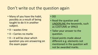Don’t write out the question again
• Many of you have the habit,
possibly as a result of being
taught to do it in another
subject.
• X – wastes time
• X – Carries no marks
• X – it will be clear which
question you are answering on
the exam paper
• DO
• Read the question and
UNDERLINE the keywords, such
as COSTUME or SPACE
• Tailor your answer to the
question.
• Good points made about
different e.g. elements not
mentioned in the question will
not be awarded marks.
 