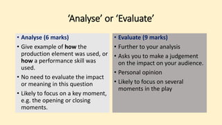 ‘Analyse’ or ‘Evaluate’
• Analyse (6 marks)
• Give example of how the
production element was used, or
how a performance skill was
used.
• No need to evaluate the impact
or meaning in this question
• Likely to focus on a key moment,
e.g. the opening or closing
moments.
• Evaluate (9 marks)
• Further to your analysis
• Asks you to make a judgement
on the impact on your audience.
• Personal opinion
• Likely to focus on several
moments in the play
 