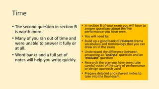 Time
• The second question in section B
is worth more.
• Many of you ran out of time and
were unable to answer it fully or
at all.
• Word banks and a full set of
notes will help you write quickly.
• In section B of your exam you will have to
answer questions about the live
performance you have seen.
• You will need to:
• Build up a good bank of relevant drama
vocabulary and terminology that you can
draw on in the exam
• Understand the difference between
answering an ‘analyse’ question and an
‘evaluate’ question
• Research the play you have seen; take
careful notes of the style of performance
or design approach used
• Prepare detailed and relevant notes to
take into the final exam.
 