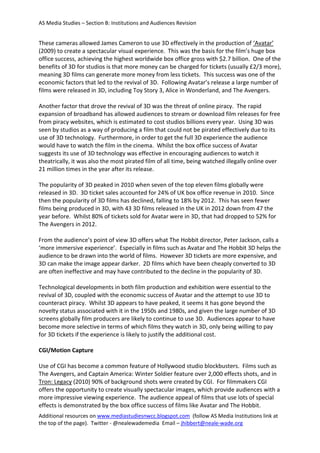 AS Media Studies – Section B: Institutions and Audiences Revision
Additional resources on www.mediastudiesnwcc.blogspot.com (follow AS Media Institutions link at
the top of the page). Twitter - @nealewademedia Email – jhibbert@neale-wade.org
These cameras allowed James Cameron to use 3D effectively in the production of ‘Avatar’
(2009) to create a spectacular visual experience. This was the basis for the film’s huge box
office success, achieving the highest worldwide box office gross with $2.7 billion. One of the
benefits of 3D for studios is that more money can be charged for tickets (usually £2/3 more),
meaning 3D films can generate more money from less tickets. This success was one of the
economic factors that led to the revival of 3D. Following Avatar’s release a large number of
films were released in 3D, including Toy Story 3, Alice in Wonderland, and The Avengers.
Another factor that drove the revival of 3D was the threat of online piracy. The rapid
expansion of broadband has allowed audiences to stream or download film releases for free
from piracy websites, which is estimated to cost studios billions every year. Using 3D was
seen by studios as a way of producing a film that could not be pirated effectively due to its
use of 3D technology. Furthermore, in order to get the full 3D experience the audience
would have to watch the film in the cinema. Whilst the box office success of Avatar
suggests its use of 3D technology was effective in encouraging audiences to watch it
theatrically, it was also the most pirated film of all time, being watched illegally online over
21 million times in the year after its release.
The popularity of 3D peaked in 2010 when seven of the top eleven films globally were
released in 3D. 3D ticket sales accounted for 24% of UK box office revenue in 2010. Since
then the popularity of 3D films has declined, falling to 18% by 2012. This has seen fewer
films being produced in 3D, with 43 3D films released in the UK in 2012 down from 47 the
year before. Whilst 80% of tickets sold for Avatar were in 3D, that had dropped to 52% for
The Avengers in 2012.
From the audience’s point of view 3D offers what The Hobbit director, Peter Jackson, calls a
‘more immersive experience’. Especially in films such as Avatar and The Hobbit 3D helps the
audience to be drawn into the world of films. However 3D tickets are more expensive, and
3D can make the image appear darker. 2D films which have been cheaply converted to 3D
are often ineffective and may have contributed to the decline in the popularity of 3D.
Technological developments in both film production and exhibition were essential to the
revival of 3D, coupled with the economic success of Avatar and the attempt to use 3D to
counteract piracy. Whilst 3D appears to have peaked, it seems it has gone beyond the
novelty status associated with it in the 1950s and 1980s, and given the large number of 3D
screens globally film producers are likely to continue to use 3D. Audiences appear to have
become more selective in terms of which films they watch in 3D, only being willing to pay
for 3D tickets if the experience is likely to justify the additional cost.
CGI/Motion Capture
Use of CGI has become a common feature of Hollywood studio blockbusters. Films such as
The Avengers, and Captain America: Winter Soldier feature over 2,000 effects shots, and in
Tron: Legacy (2010) 90% of background shots were created by CGI. For filmmakers CGI
offers the opportunity to create visually spectacular images, which provide audiences with a
more impressive viewing experience. The audience appeal of films that use lots of special
effects is demonstrated by the box office success of films like Avatar and The Hobbit.
 