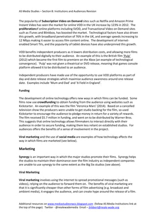 AS Media Studies – Section B: Institutions and Audiences Revision
Additional resources on www.mediastudiesnwcc.blogspot.com (follow AS Media Institutions link at
the top of the page). Twitter - @nealewademedia Email – jhibbert@neale-wade.org
The popularity of Subscription Video on Demand sites such as Netflix and Amazon Prime
Instant Video has seen the market for online VOD in the UK increase by 123% in 2012. The
proliferationof online platforms including SVOD, and Transactional Video on Demand sites
such as iTunes and Blinkbox, has boosted the market. Technological factors have also driven
this growth, with broadband penetration of 76% in the UK, and average speeds increasing to
12 Mbps making it easier to access film content online. The development of internet-
enabled Smart TVs, and the popularity of tablet devices have also underpinned this growth.
VOD benefits independent producers as it lowers distribution costs, and allowing more films
to be distributed digitally to their audience. An example of this is the British film ‘Pulp’
(2012) which became the first film to premiere on the Xbox (an example of technological
convergence). ‘Pulp’ was not given a theatrical or DVD release, meaning that games console
platform allowed it to be distributed to an audience.
Independent producers have made use of the opportunity to use VOD platforms as part of
day-and-date release strategies which maximise audience awareness around one release
date. Examples include ‘Mum and Dad’ and ‘A Field in England’.
Funding
The development of online technology offers new ways in which films can be funded. Some
films now use crowdfunding to obtain funding from the audience using websites such as
Kickstarter. An example of this was the film ‘Veronica Mars’ (2014). Based on a cancelled
television show the producers were unable to get studio backing for the film, so used
Kickstarter to encourage the audience to pledge money in return for a variety of rewards.
The film received $5.7 million in funding, and went on to be distributed by Warner Bros.
This suggests that online technology allows filmmakers to interact directly with their
audience in order to secure funding, making them less reliant on established studios. For
audiences offers the benefits of a sense of involvement in the project.
Viral marketing and the use of social media are examples of how technology affects the
way in which films are marketed (see below).
Marketing
Synergy is an important way in which the major studios promote their films. Synergy helps
the studios to maintain their dominance over the film industry as independent companies
are unable to use synergy to the same extent as the Big Six studios (see above).
Viral Marketing
Viral marketing involves using the internet to spread promotional messages (such as
videos), relying on the audience to forward them on. The benefits of viral marketing are
that it is significantly cheaper than other forms of film advertising (e.g. broadcast and
ambient media), it engages the audience, and can create hype around the release of a film.
 