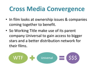 Cross Media Convergence In film looks at ownership issues & companies coming together to benefit. So Working Title make use of its parent company Universal to gain access to bigger stars and a better distribution network for their films. 