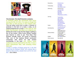 The Concept: The idea/Production company  In thinking about the processes that occur during the life of a film, it is easy to forget the first step in that journey is the original idea . This can either come from a writer, a director or producer in the form of a book, a play, or an original treatment for a script.  In the case of ‘The Boat That Rocked’, the idea is an original one . Writing the script is only the first stage in getting a film to the screen. What Curtis (Writer) needed was finance in order to get ‘That Boat That Rocked’ actually made. He turned to Working Title, one of the leading British production companies with whom he had worked successfully in the past.  Eric Fellner knew audiences would react well to the film, it was a great mainstream idea, with amazing music and cast. “ It had a number of things going for it, the first being that its Richard Curtis, he’s almost like a brand in this country, people look out for his next film”  -Eric Fellner Directed by Richard Curtis Produced by Tim Bevan Eric Fellner Hilary Bevan Jones Written by Richard Curtis Starring Tom Sturridge Bill Nighy Rhys Ifans Nick Frost Philip Seymour Hoffman Talulah Riley Chris O'Dowd Rhys Darby Ralph Brown Jack Davenport Kenneth Branagh Studio StudioCanal Working Title Films Distributed by Universal Pictures Focus Features Release date(s) 1 April 2009 (2009-04-01) (United Kingdom) 13 November 2009 (2009-11-13) (United States) Budget over  GB£ 30 million Gross revenue $36,348,784 