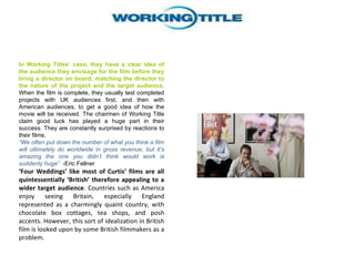 In Working Titles’ case, they have a clear idea of the audience they envisage for the film before they bring a director on board, matching the director to the nature of the project and the target audience . When the film is complete, they usually test completed projects with UK audiences first, and then with American audiences, to get a good idea of how the movie will be received. The chairmen of Working Title claim good luck has played a huge part in their success. They are constantly surprised by reactions to their films.  “ We often put down the number of what you think a film will ultimately do worldwide in gross revenue, but it’s amazing the one you didn’t think would work is suddenly huge”   -Eric Fellner  ‘ Four Weddings’ like most of Curtis’ films are all quintessentially ‘British’ therefore appealing to a wider target audience . Countries such as America enjoy seeing Britain, especially England represented as a charmingly quaint country, with chocolate box cottages, tea shops, and posh accents. However, this sort of idealization in British film is looked upon by some British filmmakers as a problem. 