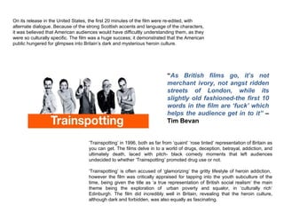 ‘ Trainspotting’ in 1996, both as far from ‘quaint’ ‘rose tinted’ representation of Britain as you can get. The films delve in to a world of drugs, deception, betrayal, addiction, and ultimately death, laced with pitch- black comedy moments that left audiences undecided to whether ‘Trainspotting’ promoted drug use or not.  ‘ Trainspotting’ is often accused of ‘glamorizing’ the gritty lifestyle of heroin addiction,  however the film was critically appraised for tapping into the youth subculture of the time, being given the title as ‘a true representation of British social realism’ the main theme being the exploration of  urban poverty and squalor, in ‘culturally rich’ Edinburgh. The film did incredibly well in Britain, revealing that the heroin culture, although dark and forbidden, was also equally as fascinating.  On its release in the United States, the first 20 minutes of the film were re-edited, with alternate dialogue. Because of the strong Scottish accents and language of the characters, it was believed that American audiences would have difficultly understanding them, as they were so culturally specific. The film was a huge success; it demonstrated that the American public hungered for glimpses into Britain’s dark and mysterious heroin culture.  “ As British films go, it’s not merchant ivory, not angst ridden streets of London, while its slightly old fashioned-the first 10 words in the film are ‘fuck’ which helps the audience get in to it”  – Tim Bevan  