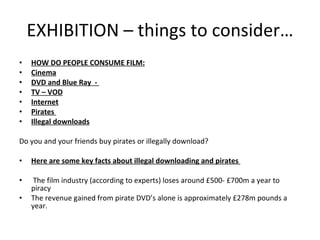 EXHIBITION – things to consider… HOW DO PEOPLE CONSUME FILM: Cinema DVD and Blue Ray  -  TV – VOD Internet Pirates  Illegal downloads   Do you and your friends buy pirates or illegally download?   Here are some key facts about illegal downloading and pirates    The film industry (according to experts) loses around £500- £700m a year to piracy The revenue gained from pirate DVD’s alone is approximately £278m pounds a year. 
