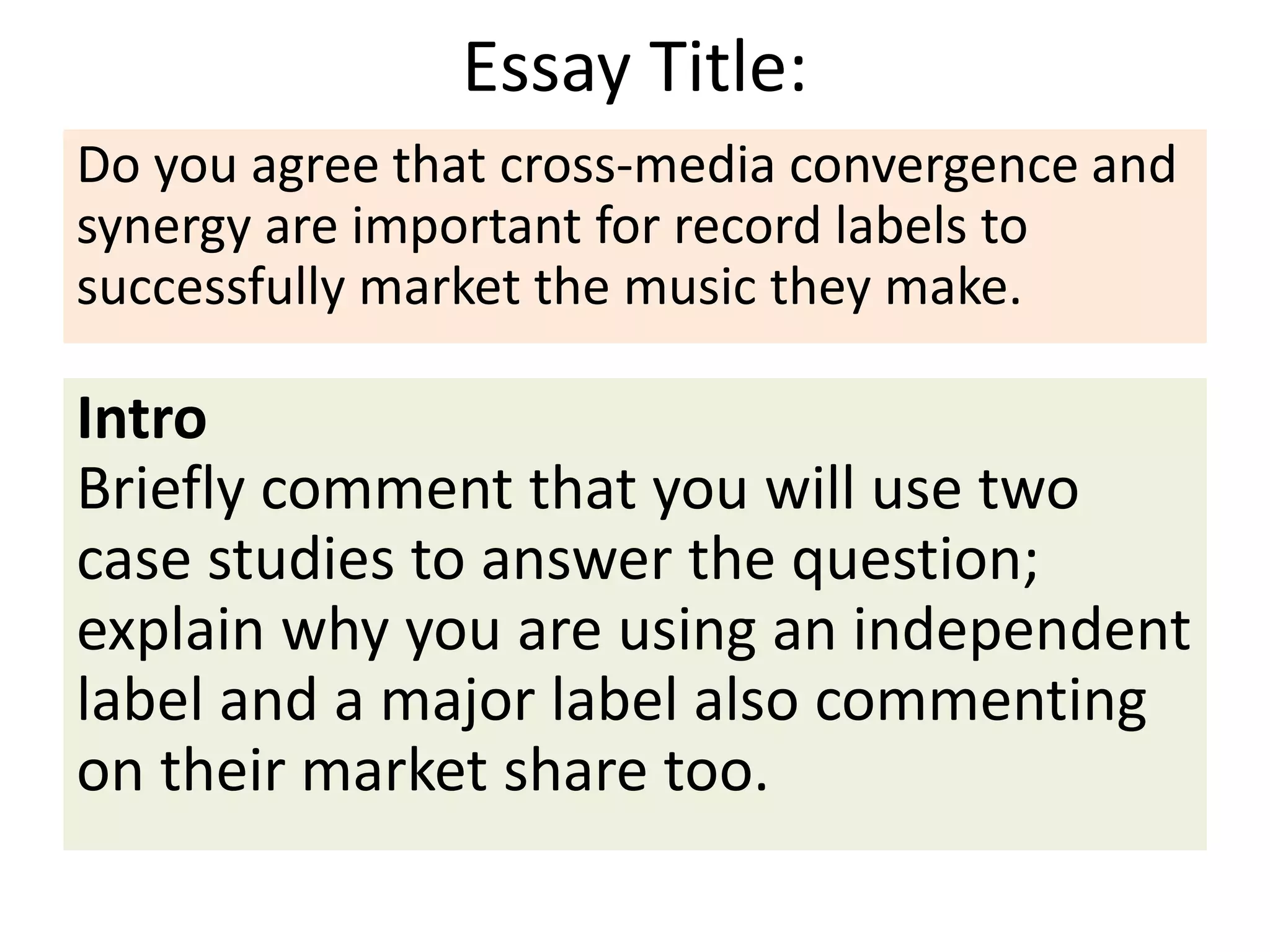 Essay Title:
Intro
Briefly comment that you will use two
case studies to answer the question;
explain why you are using an independent
label and a major label also commenting
on their market share too.
Do you agree that cross-media convergence and
synergy are important for record labels to
successfully market the music they make.
 