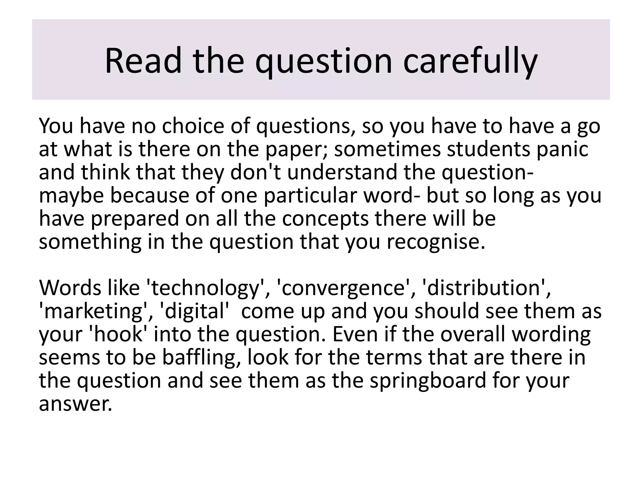 Read the question carefully
You have no choice of questions, so you have to have a go
at what is there on the paper; sometimes students panic
and think that they don't understand the question-
maybe because of one particular word- but so long as you
have prepared on all the concepts there will be
something in the question that you recognise.
Words like 'technology', 'convergence', 'distribution',
'marketing', 'digital' come up and you should see them as
your 'hook' into the question. Even if the overall wording
seems to be baffling, look for the terms that are there in
the question and see them as the springboard for your
answer.
 