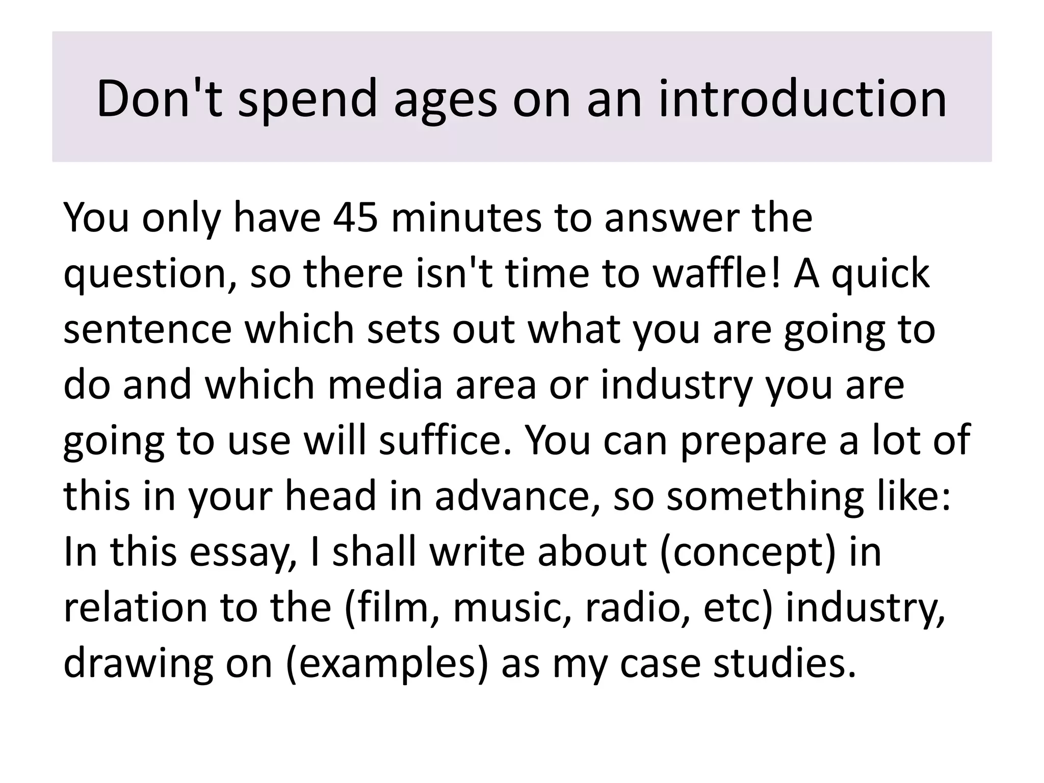 Don't spend ages on an introduction
You only have 45 minutes to answer the
question, so there isn't time to waffle! A quick
sentence which sets out what you are going to
do and which media area or industry you are
going to use will suffice. You can prepare a lot of
this in your head in advance, so something like:
In this essay, I shall write about (concept) in
relation to the (film, music, radio, etc) industry,
drawing on (examples) as my case studies.
 