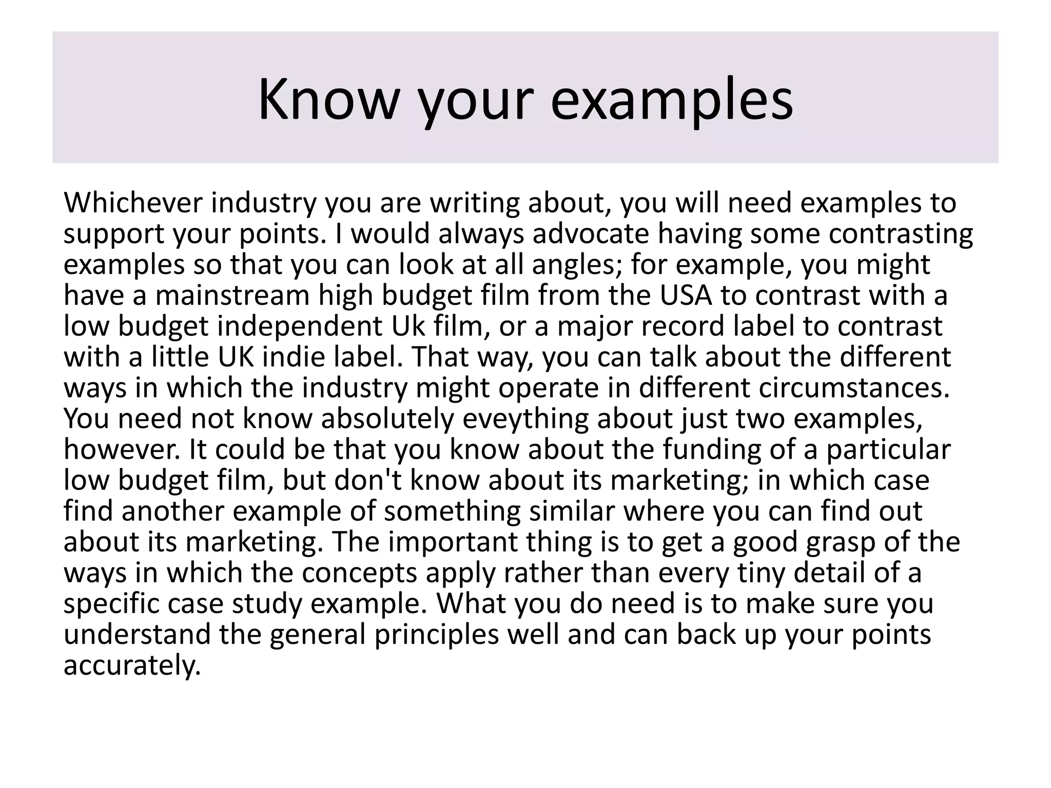 Know your examples
Whichever industry you are writing about, you will need examples to
support your points. I would always advocate having some contrasting
examples so that you can look at all angles; for example, you might
have a mainstream high budget film from the USA to contrast with a
low budget independent Uk film, or a major record label to contrast
with a little UK indie label. That way, you can talk about the different
ways in which the industry might operate in different circumstances.
You need not know absolutely eveything about just two examples,
however. It could be that you know about the funding of a particular
low budget film, but don't know about its marketing; in which case
find another example of something similar where you can find out
about its marketing. The important thing is to get a good grasp of the
ways in which the concepts apply rather than every tiny detail of a
specific case study example. What you do need is to make sure you
understand the general principles well and can back up your points
accurately.
 