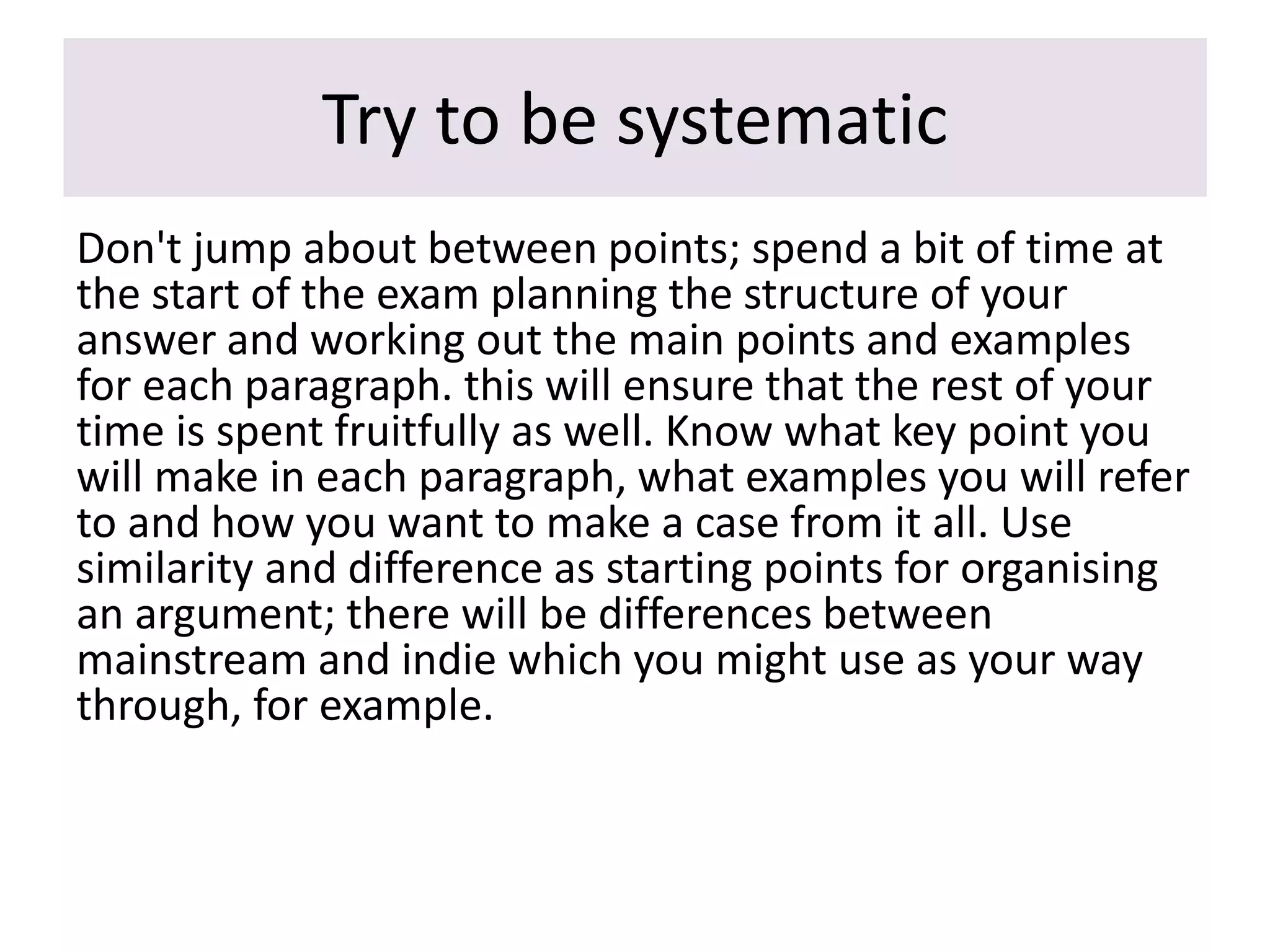 Try to be systematic
Don't jump about between points; spend a bit of time at
the start of the exam planning the structure of your
answer and working out the main points and examples
for each paragraph. this will ensure that the rest of your
time is spent fruitfully as well. Know what key point you
will make in each paragraph, what examples you will refer
to and how you want to make a case from it all. Use
similarity and difference as starting points for organising
an argument; there will be differences between
mainstream and indie which you might use as your way
through, for example.
 