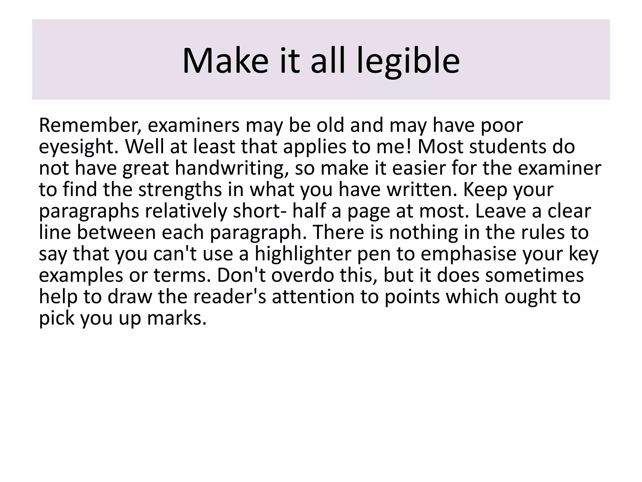Make it all legible
Remember, examiners may be old and may have poor
eyesight. Well at least that applies to me! Most students do
not have great handwriting, so make it easier for the examiner
to find the strengths in what you have written. Keep your
paragraphs relatively short- half a page at most. Leave a clear
line between each paragraph. There is nothing in the rules to
say that you can't use a highlighter pen to emphasise your key
examples or terms. Don't overdo this, but it does sometimes
help to draw the reader's attention to points which ought to
pick you up marks.
 