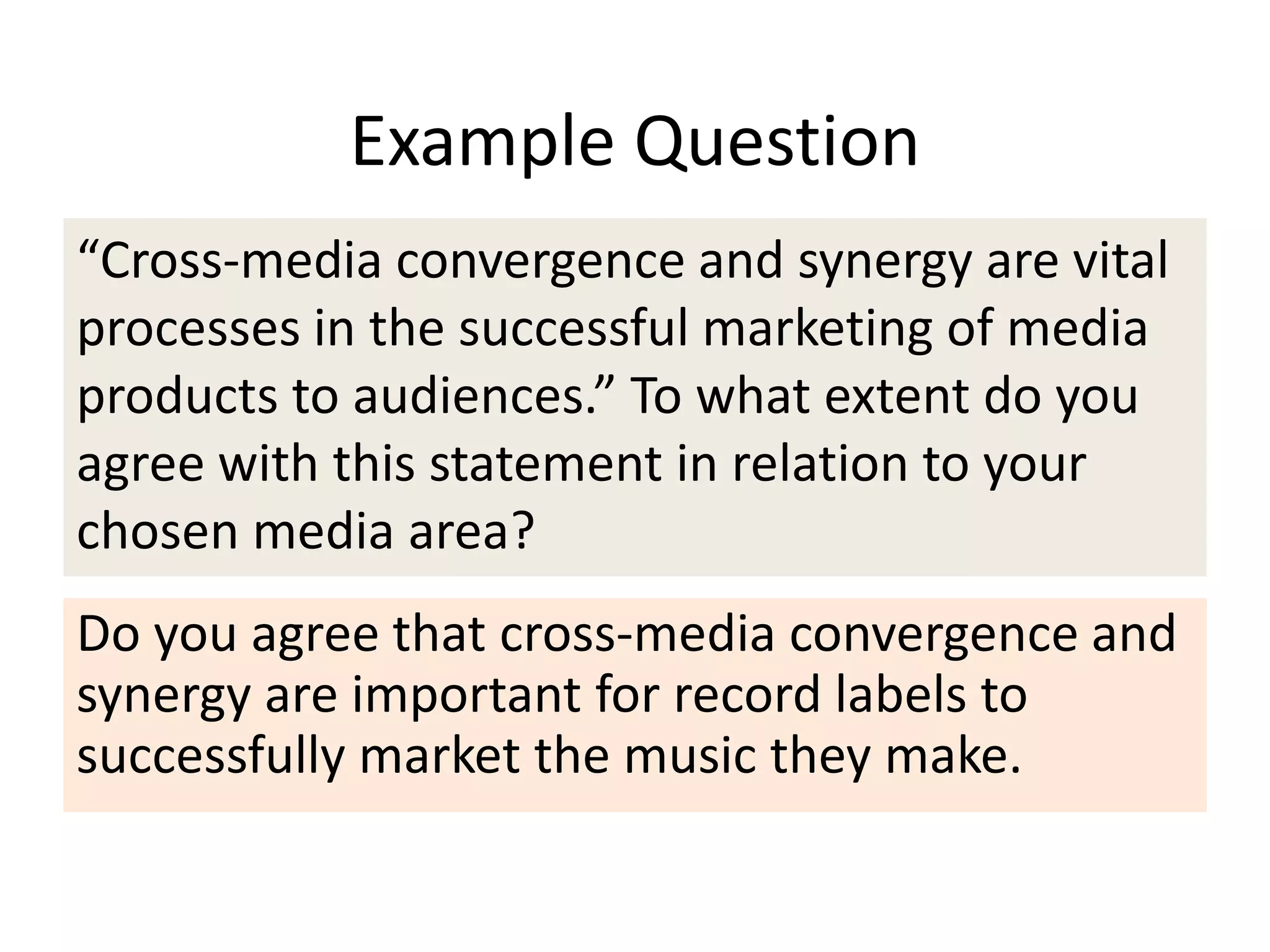 Example Question
“Cross-media convergence and synergy are vital
processes in the successful marketing of media
products to audiences.” To what extent do you
agree with this statement in relation to your
chosen media area?
Do you agree that cross-media convergence and
synergy are important for record labels to
successfully market the music they make.
 