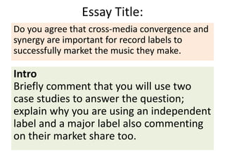 Essay Title:
Intro
Briefly comment that you will use two
case studies to answer the question;
explain why you are using an independent
label and a major label also commenting
on their market share too.
Do you agree that cross-media convergence and
synergy are important for record labels to
successfully market the music they make.
 