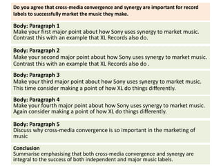 Body: Paragraph 1
Make your first major point about how Sony uses synergy to market music.
Contrast this with an example that XL Records also do.
Do you agree that cross-media convergence and synergy are important for record
labels to successfully market the music they make.
Body: Paragraph 2
Make your second major point about how Sony uses synergy to market music.
Contrast this with an example that XL Records also do .
Body: Paragraph 3
Make your third major point about how Sony uses synergy to market music.
This time consider making a point of how XL do things differently.
Body: Paragraph 4
Make your fourth major point about how Sony uses synergy to market music.
Again consider making a point of how XL do things differently.
Body: Paragraph 5
Discuss why cross-media convergence is so important in the marketing of
music
Conclusion
Summarise emphasising that both cross-media convergence and synergy are
integral to the success of both independent and major music labels.
 