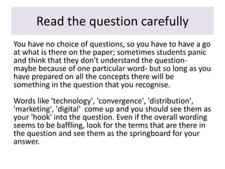 Read the question carefully
You have no choice of questions, so you have to have a go
at what is there on the paper; sometimes students panic
and think that they don't understand the question-
maybe because of one particular word- but so long as you
have prepared on all the concepts there will be
something in the question that you recognise.
Words like 'technology', 'convergence', 'distribution',
'marketing', 'digital' come up and you should see them as
your 'hook' into the question. Even if the overall wording
seems to be baffling, look for the terms that are there in
the question and see them as the springboard for your
answer.
 