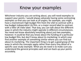 Know your examples
Whichever industry you are writing about, you will need examples to
support your points. I would always advocate having some contrasting
examples so that you can look at all angles; for example, you might
have a mainstream high budget film from the USA to contrast with a
low budget independent Uk film, or a major record label to contrast
with a little UK indie label. That way, you can talk about the different
ways in which the industry might operate in different circumstances.
You need not know absolutely eveything about just two examples,
however. It could be that you know about the funding of a particular
low budget film, but don't know about its marketing; in which case
find another example of something similar where you can find out
about its marketing. The important thing is to get a good grasp of the
ways in which the concepts apply rather than every tiny detail of a
specific case study example. What you do need is to make sure you
understand the general principles well and can back up your points
accurately.
 