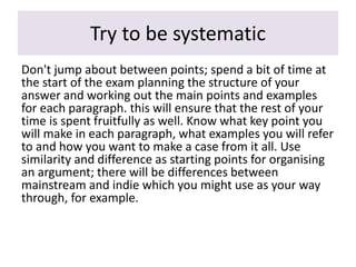 Try to be systematic
Don't jump about between points; spend a bit of time at
the start of the exam planning the structure of your
answer and working out the main points and examples
for each paragraph. this will ensure that the rest of your
time is spent fruitfully as well. Know what key point you
will make in each paragraph, what examples you will refer
to and how you want to make a case from it all. Use
similarity and difference as starting points for organising
an argument; there will be differences between
mainstream and indie which you might use as your way
through, for example.
 