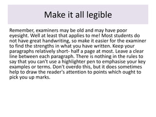 Make it all legible
Remember, examiners may be old and may have poor
eyesight. Well at least that applies to me! Most students do
not have great handwriting, so make it easier for the examiner
to find the strengths in what you have written. Keep your
paragraphs relatively short- half a page at most. Leave a clear
line between each paragraph. There is nothing in the rules to
say that you can't use a highlighter pen to emphasise your key
examples or terms. Don't overdo this, but it does sometimes
help to draw the reader's attention to points which ought to
pick you up marks.
 