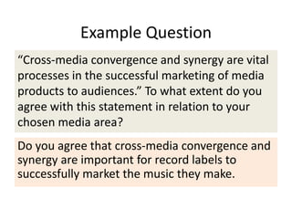 Example Question
“Cross-media convergence and synergy are vital
processes in the successful marketing of media
products to audiences.” To what extent do you
agree with this statement in relation to your
chosen media area?
Do you agree that cross-media convergence and
synergy are important for record labels to
successfully market the music they make.
 