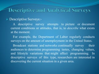  Descriptive Surveys:-
A descriptive survey attempts to picture or document
current conditions or attitudes, that is, to describe what exists
at the moment.
For example, the Department of Labor regularly conducts
surveys on the amount of unemployment in the United States.
Broadcast stations and networks continually survey their
audiences to determine programming tastes, changing values,
and lifestyle variations that might affect programming. In
descriptive surveys of this type, researchers are interested in
discovering the current situation in a given area.
 