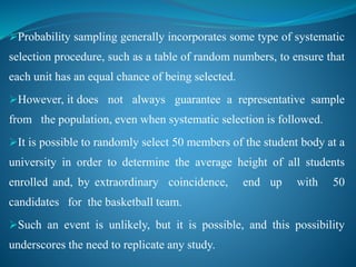 Probability sampling generally incorporates some type of systematic
selection procedure, such as a table of random numbers, to ensure that
each unit has an equal chance of being selected.
However, it does not always guarantee a representative sample
from the population, even when systematic selection is followed.
It is possible to randomly select 50 members of the student body at a
university in order to determine the average height of all students
enrolled and, by extraordinary coincidence, end up with 50
candidates for the basketball team.
Such an event is unlikely, but it is possible, and this possibility
underscores the need to replicate any study.
 