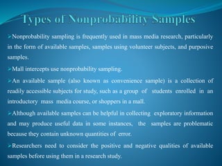 Nonprobability sampling is frequently used in mass media research, particularly
in the form of available samples, samples using volunteer subjects, and purposive
samples.
Mall intercepts use nonprobability sampling.
An available sample (also known as convenience sample) is a collection of
readily accessible subjects for study, such as a group of students enrolled in an
introductory mass media course, or shoppers in a mall.
Although available samples can be helpful in collecting exploratory information
and may produce useful data in some instances, the samples are problematic
because they contain unknown quantities of error.
Researchers need to consider the positive and negative qualities of available
samples before using them in a research study.
 