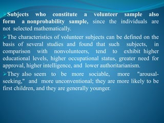 Subjects who constitute a volunteer sample also
form a nonprobability sample, since the individuals are
not selected mathematically.
The characteristics of volunteer subjects can be defined on the
basis of several studies and found that such subjects, in
comparison with nonvolunteers, tend to exhibit higher
educational levels, higher occupational status, greater need for
approval, higher intelligence, and lower authoritarianism.
They also seem to be more sociable, more "arousal-
seeking," and more unconventional; they are more likely to be
first children, and they are generally younger.
 