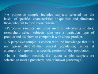A purposive sample includes subjects selected on the
basis of specific characteristics or qualities and eliminates
those who fail to meet these criteria.
Purposive samples are often used in advertising studies:
researchers select subjects who use a particular type of
product and ask them to compare it with a new product.
 A purposive sample is chosen with the knowledge that it is
not representative of the general population; rather it
attempts to represent a specific portion of the population.
In a similar method, the quota sample, subjects are
selected to meet a predetermined or known percentage.
 