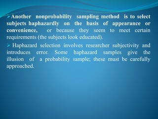 Another nonprobability sampling method is to select
subjects haphazardly on the basis of appearance or
convenience, or because they seem to meet certain
requirements (the subjects look educated).
 Haphazard selection involves researcher subjectivity and
introduces error. Some haphazard samples give the
illusion of a probability sample; these must be carefully
approached.
 