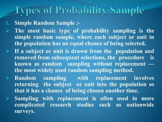 1. Simple Random Sample :-
 The most basic type of probability sampling is the
simple random sample, where each subject or unit in
the population has an equal chance of being selected.
 If a subject or unit is drawn from the population and
removed from subsequent selections, the procedure is
known as random sampling without replacement —
the most widely used random sampling method.
 Random sampling with replacement involves
returning the subject or unit into the population so
that it has a chance of being chosen another time.
 Sampling with replacement is often used in more
complicated research studies such as nationwide
surveys.
 