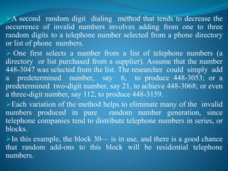A second random digit dialing method that tends to decrease the
occurrence of invalid numbers involves adding from one to three
random digits to a telephone number selected from a phone directory
or list of phone numbers.
 One first selects a number from a list of telephone numbers (a
directory or list purchased from a supplier). Assume that the number
448-3047 was selected from the list. The researcher could simply add
a predetermined number, say 6, to produce 448-3053; or a
predetermined two-digit number, say 21, to achieve 448-3068; or even
a three-digit number, say 112, to produce 448-3159.
Each variation of the method helps to eliminate many of the invalid
numbers produced in pure random number generation, since
telephone companies tend to distribute telephone numbers in series, or
blocks.
In this example, the block 30— is in use, and there is a good chance
that random add-ons to this block will be residential telephone
numbers.
 