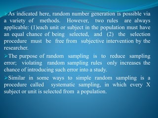 As indicated here, random number generation is possible via
a variety of methods. However, two rules are always
applicable: (1)each unit or subject in the population must have
an equal chance of being selected, and (2) the selection
procedure must be free from subjective intervention by the
researcher.
The purpose of random sampling is to reduce sampling
error; violating random sampling rules only increases the
chance of introducing such error into a study.
Similar in some ways to simple random sampling is a
procedure called systematic sampling, in which every X
subject or unit is selected from a population.
 