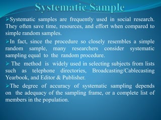 Systematic samples are frequently used in social research.
They often save time, resources, and effort when compared to
simple random samples.
In fact, since the procedure so closely resembles a simple
random sample, many researchers consider systematic
sampling equal to the random procedure.
 The method is widely used in selecting subjects from lists
such as telephone directories, Broadcasting/Cablecasting
Yearbook, and Editor & Publisher.
The degree of accuracy of systematic sampling depends
on the adequacy of the sampling frame, or a complete list of
members in the population.
 