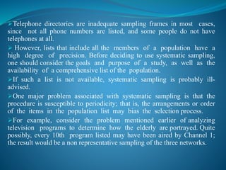 Telephone directories are inadequate sampling frames in most cases,
since not all phone numbers are listed, and some people do not have
telephones at all.
 However, lists that include all the members of a population have a
high degree of precision. Before deciding to use systematic sampling,
one should consider the goals and purpose of a study, as well as the
availability of a comprehensive list of the population.
If such a list is not available, systematic sampling is probably ill-
advised.
One major problem associated with systematic sampling is that the
procedure is susceptible to periodicity; that is, the arrangements or order
of the items in the population list may bias the selection process.
For example, consider the problem mentioned earlier of analyzing
television programs to determine how the elderly are portrayed. Quite
possibly, every 10th program listed may have been aired by Channel 1;
the result would be a non representative sampling of the three networks.
 