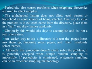 Periodicity also causes problems when telephone directories
are used to select samples.
The alphabetical listing does not allow each person or
household an equal chance of being selected. One way to solve
the problem is to cut each name from the directory, place them
in a "hat," and draw names randomly.
Obviously, this would take days to accomplish and is not a
real alternative.
An easier way to use a directory is to tear the pages loose,
mix them up, randomly select pages, and then randomly
select names.
 Although this procedure doesn't totally solve the problem, it
is generally accepted when simple random sampling is
impossible. If periodicity is eliminated, systematic sampling
can be an excellent sampling methodology.
 