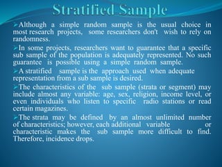 Although a simple random sample is the usual choice in
most research projects, some researchers don't wish to rely on
randomness.
In some projects, researchers want to guarantee that a specific
sub sample of the population is adequately represented. No such
guarantee is possible using a simple random sample.
A stratified sample is the approach used when adequate
representation from a sub sample is desired.
The characteristics of the sub sample (strata or segment) may
include almost any variable: age, sex, religion, income level, or
even individuals who listen to specific radio stations or read
certain magazines.
The strata may be defined by an almost unlimited number
of characteristics; however, each additional variable or
characteristic makes the sub sample more difficult to find.
Therefore, incidence drops.
 
