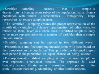 Stratified sampling ensures that a sample is
drawn from a homogeneous subset of the population, that is, from a
population with similar characteristics. Homogeneity helps
researchers to reduce sampling error.
The stratified sampling ensures the proper representation of the
stratification variables to enhance representation of other variables
related to them. Taken as a whole, then, a stratified sample is likely
to be more representative on a number of variables than a simple
random sample.
Stratified sampling can be applied in two different ways:
Proportionate stratified sampling includes strata with sizes based on
their proportion in the population. This procedure is designed to give
each person in the population an equal chance of being selected.
Disproportionate stratified sampling is used to over sample or
over represent a particular stratum. The approach is used
basically because the stratum is considered important for
some reason: marketing, advertising, or other similar reasons.
 