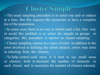 The usual sampling procedure is to select one unit or subject
at a time. But this requires the researcher to have a complete
list of the population.
In some cases there is no way to obtain such a list. One way
to avoid this problem is to select the sample in groups or
categories; this procedure is known as cluster sampling.
Cluster sampling creates two types of error: in addition to the
error involved in defining the initial clusters, errors may arise
in selecting from the clusters.
To help control such error, it is best to use small areas
or clusters, both to decrease the number of elements in
each cluster and to maximize the number of clusters selected.
 