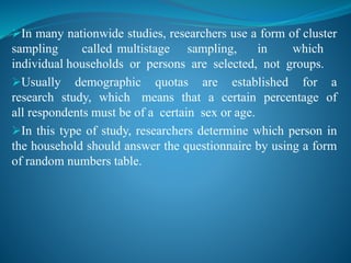 In many nationwide studies, researchers use a form of cluster
sampling called multistage sampling, in which
individual households or persons are selected, not groups.
Usually demographic quotas are established for a
research study, which means that a certain percentage of
all respondents must be of a certain sex or age.
In this type of study, researchers determine which person in
the household should answer the questionnaire by using a form
of random numbers table.
 