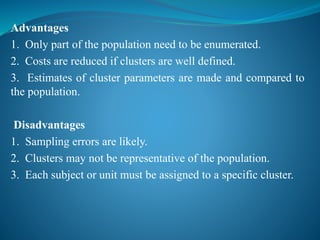 Advantages
1. Only part of the population need to be enumerated.
2. Costs are reduced if clusters are well defined.
3. Estimates of cluster parameters are made and compared to
the population.
Disadvantages
1. Sampling errors are likely.
2. Clusters may not be representative of the population.
3. Each subject or unit must be assigned to a specific cluster.
 